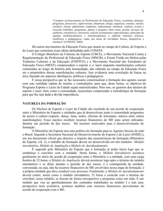 4

                       “Compete exclusivamente ao Profissional de Educação Física, coordenar, planejar,
                       programar, prescrever, supervisionar, dinamizar, dirigir, organizar, orientar, ensinar,
                       conduzir, treinar, administrar, implantar, implementar, ministrar, analisar, avaliar e
                       executar trabalhos, programas, planos e projetos, bem como, prestar serviços de
                       auditoria, consultoria e assessoria, realizar treinamentos especializados, participar de
                       equipes multidisciplinares e interdisciplinares e elaborar informes técnicos,
                       científicos e pedagógicos, todos nas áreas de atividades físicas, desportivas e
                       similares” (CONFEF, 2004).
        Há outros movimentos da Educação Física que atuam no campo da Cultura, do Esporte e
do Lazer que contestam essas idéias defendidas pelo CONFEF.
        O Colégio Brasileiro de Ciências do Esporte (CBCE), o Movimento Nacional Contra a
Regulamentação do Profissional de Educação Física (MNCR), a Frente Unida em Defesa pelas
Tradições Culturais e da Educação (FNDTCE) e o Movimento Nacional dos Estudantes de
Educação Física (MEEF) compreendem o esporte e o lazer enquanto manifestações culturais
construídos ao longo da história pela humanidade, não cabendo ao campo da Educação Física
ser o proprietário dessas manifestações culturais. Isso evidencia uma correlação de forças na
área, baseado em aspectos ideológicos, políticos e pedagógicos.
        É nessa perspectiva que se faz necessário contextualizar a formação dos agentes sociais
com esta realidade repleta de tensões e contradições; para que, desta forma, os objetivos do
Programa Esporte e Lazer da Cidade sejam materializados. Para isso, os gestores dos núcleos de
esporte e lazer, bem como a comunidade, necessitam compreender a metodologia da formação
para que lhe seja dada a devida importância.

NATUREZA DA FORMAÇÃO
       Os Núcleos de Esporte e Lazer da Cidade são resultado de um acordo de cooperação
entre o Ministério do Esporte e entidades que já desenvolvem junto à comunidade programas
de acesso à cultura (esporte, dança, lutas, teatro, oficinas de artesanato, música entre outras
manifestações). Esses núcleos recebem recursos financeiros do ME para serem utilizados
durante um período de dez meses. Há recursos reservados para o desenvolvimento da
formação.
       O Ministério do Esporte tem uma política de formação para os Agentes Sociais de todo
o Brasil. Segundo a Secretaria Nacional do Desenvolvimento do Esporte e do Lazer (SNDEL),
em seu documento oficial que discorre a respeito das características da formação (Ministério
do Esporte, s/d: 1), o trabalho de formação deverá ser desenvolvido em três módulos: Módulo
introdutório, Módulo de Ampliação e Módulo de Aprofundamento.
       É sugerido pelo Ministério do Esporte que a formação já tenha início logo que se
estabeleça o convênio com a entidade. Desta forma, o Módulo Introdutório acontece
geralmente no início do acordo de cooperação entre o Ministério e a entidade, com uma carga
horária de 32 horas; o Módulo de Ampliação deverá acontecer logo após o término do módulo
introdutório e se diluir durante o período de dez meses, é a contrapartida da entidade
conveniada; ou seja, não há recursos financeiros do ME envolvidos nessa etapa de formação, é
a própria entidade que deve conduzir esse processo. Finalmente, o Módulo de Aprofundamento
deverá conter, assim como o módulo introdutório, 32 horas e coincide com o término do
convênio; nesse módulo, se discute de forma retrospectiva o programa como um todo. É um
módulo que visa ao aprofundamento dos conteúdos trabalhados no módulo I e tem uma
perspectiva mais avaliativa, acontece também com recursos financeiros provenientes do
acordo de cooperação com o ME.
 