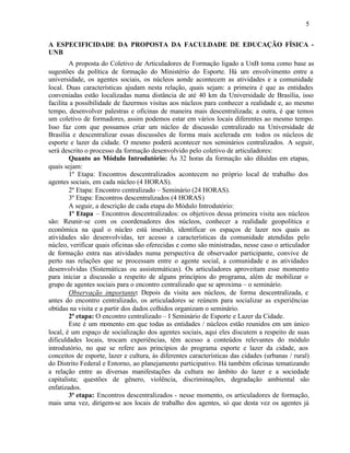 5


A ESPECIFICIDADE DA PROPOSTA DA FACULDADE DE EDUCAÇÃO FÍSICA -
UNB
        A proposta do Coletivo de Articuladores de Formação ligado a UnB toma como base as
sugestões da política de formação do Ministério do Esporte. Há um envolvimento entre a
universidade, os agentes sociais, os núcleos aonde acontecem as atividades e a comunidade
local. Duas características ajudam nesta relação, quais sejam: a primeira é que as entidades
conveniadas estão localizadas numa distância de até 40 km da Universidade de Brasília, isso
facilita a possibilidade de fazermos visitas aos núcleos para conhecer a realidade e, ao mesmo
tempo, desenvolver palestras e oficinas de maneira mais descentralizada; a outra, é que temos
um coletivo de formadores, assim podemos estar em vários locais diferentes ao mesmo tempo.
Isso faz com que possamos criar um núcleo de discussão centralizado na Universidade de
Brasília e descentralizar essas discussões de forma mais acelerada em todos os núcleos de
esporte e lazer da cidade. O mesmo poderá acontecer nos seminários centralizados. A seguir,
será descrito o processo da formação desenvolvido pelo coletivo de articuladores:
        Quanto ao Módulo Introdutório: Às 32 horas da formação são diluídas em etapas,
quais sejam:
        1º Etapa: Encontros descentralizados acontecem no próprio local de trabalho dos
agentes sociais, em cada núcleo (4 HORAS).
        2º Etapa: Encontro centralizado – Seminário (24 HORAS).
        3º Etapa: Encontros descentralizados (4 HORAS)
        A seguir, a descrição de cada etapa do Módulo Introdutório:
        1º Etapa – Encontros descentralizados: os objetivos dessa primeira visita aos núcleos
são: Reunir-se com os coordenadores dos núcleos, conhecer a realidade geopolítica e
econômica na qual o núcleo está inserido, identificar os espaços de lazer nos quais as
atividades são desenvolvidas, ter acesso a características da comunidade atendidas pelo
núcleo, verificar quais oficinas são oferecidas e como são ministradas, nesse caso o articulador
de formação entra nas atividades numa perspectiva de observador participante, convive de
perto nas relações que se processam entre o agente social, a comunidade e as atividades
desenvolvidas (Sistemáticas ou assistemáticas). Os articuladores aproveitam esse momento
para iniciar a discussão a respeito de alguns princípios do programa, além de mobilizar o
grupo de agentes sociais para o encontro centralizado que se aproxima – o seminário.
        Observação importante: Depois da visita aos núcleos, de forma descentralizada, e
antes do encontro centralizado, os articuladores se reúnem para socializar as experiências
obtidas na visita e a partir dos dados colhidos organizam o seminário.
        2ª etapa: O encontro centralizado – I Seminário de Esporte e Lazer da Cidade.
        Este é um momento em que todas as entidades / núcleos estão reunidos em um único
local, é um espaço de socialização dos agentes sociais, aqui eles discutem a respeito de suas
dificuldades locais, trocam experiências, têm acesso a conteúdos relevantes do módulo
introdutório, no que se refere aos princípios do programa esporte e lazer da cidade, aos
conceitos de esporte, lazer e cultura, às diferentes características das cidades (urbanas / rural)
do Distrito Federal e Entorno, ao planejamento participativo. Há também oficinas tematizando
a relação entre as diversas manifestações da cultura no âmbito do lazer e a sociedade
capitalista; questões de gênero, violência, discriminações, degradação ambiental são
enfatizados.
        3ª etapa: Encontros descentralizados - nesse momento, os articuladores de formação,
mais uma vez, dirigem-se aos locais de trabalho dos agentes, só que desta vez os agentes já
 