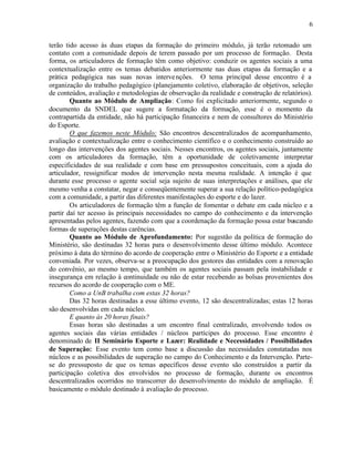 6


terão tido acesso às duas etapas da formação do primeiro módulo, já terão retomado um
contato com a comunidade depois de terem passado por um processo de formação. Desta
forma, os articuladores de formação têm como objetivo: conduzir os agentes sociais a uma
contextualização entre os temas debatidos anteriormente nas duas etapas da formação e a
prática pedagógica nas suas novas interve nções. O tema principal desse encontro é a
organização do trabalho pedagógico (planejamento coletivo, elaboração de objetivos, seleção
de conteúdos, avaliação e metodologias de observação da realidade e construção de relatórios).
        Quanto ao Módulo de Ampliação: Como foi explicitado anteriormente, segundo o
documento da SNDEL que sugere a formatação da formação, esse é o momento da
contrapartida da entidade, não há participação financeira e nem de consultores do Ministério
do Esporte.
        O que fazemos neste Módulo: São encontros descentralizados de acompanhamento,
avaliação e contextualização entre o conhecimento científico e o conhecimento construído ao
longo das intervenções dos agentes sociais. Nesses encontros, os agentes sociais, juntamente
com os articuladores da formação, têm a oportunidade de coletivamente interpretar
especificidades de sua realidade e com base em pressupostos conceituais, com a ajuda do
articulador, ressignificar modos de intervenção nesta mesma realidade. A intenção é que
durante esse processo o agente social seja sujeito de suas interpretações e análises, que ele
mesmo venha a constatar, negar e conseqüentemente superar a sua relação político-pedagógica
com a comunidade, a partir das diferentes manifestações do esporte e do lazer.
        Os articuladores de formação têm a função de fomentar o debate em cada núcleo e a
partir daí ter acesso às principais necessidades no campo do conhecimento e da intervenção
apresentadas pelos agentes, fazendo com que a coordenação da formação possa estar buscando
formas de superações destas carências.
        Quanto ao Módulo de Aprofundamento: Por sugestão da política de formação do
Ministério, são destinadas 32 horas para o desenvolvimento desse último módulo. Acontece
próximo à data do término do acordo de cooperação entre o Ministério do Esporte e a entidade
conveniada. Por vezes, observa-se a preocupação dos gestores das entidades com a renovação
do convênio, ao mesmo tempo, que também os agentes sociais passam pela instabilidade e
insegurança em relação à continuidade ou não de estar recebendo as bolsas provenientes dos
recursos do acordo de cooperação com o ME.
        Como a UnB trabalha com estas 32 horas?
        Das 32 horas destinadas a esse último evento, 12 são descentralizadas; estas 12 horas
são desenvolvidas em cada núcleo.
        E quanto às 20 horas finais?
        Essas horas são destinadas a um encontro final centralizado, envolvendo todos os
agentes sociais das várias entidades / núcleos partícipes do processo. Esse encontro é
denominado de II Seminário Esporte e Lazer: Realidade e Necessidades / Possibilidades
de Superação: Esse evento tem como base a discussão das necessidades constatadas nos
núcleos e as possibilidades de superação no campo do Conhecimento e da Intervenção. Parte-
se do pressuposto de que os temas específicos desse evento são construídos a partir da
participação coletiva dos envolvidos no processo de formação, durante os encontros
descentralizados ocorridos no transcorrer do desenvolvimento do módulo de ampliação. É
basicamente o módulo destinado à avaliação do processo.
 