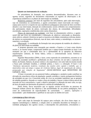 7


       Quanto aos instrumentos de avaliação:
        Os articuladores de formação, nos encontros descentralizados, discutem com os
agentes sociais, sugestões de documentos relacionados ao registro de observações e de
experiências (relatórios) e os planos de intervenção na realidade.
        Relatórios semanais: por meio de sugestões dos articuladores, após cada intervenção,
seja ela sistemática ou assistemática, o agente comunitário estará reservando um tempo /
espaço para escrever a respeito de suas experiências pedagógicas (descrição de fatos ocorridos
durante a sua intervenção, detecção de condicionantes sociais refletidos nos comportamentos
dos participantes diante da práxis, motivação dos alunos, da comunidade, dificuldades
encontradas, superações estabelecidas entre outras dimensões).
        Planos de intervenção na realidade: com base no planejamento coletivo, o agente
social tem que levar em consideração a elaboração de objetivos valorizando as dimensões
sócio-afetiva, cultural e histórica no qual se inserem as atividades sistemáticas (oficinas dentro
do núcleo) ou assistemáticas (festivais, ruas de lazer, entre outras), a metodologia, os recursos
materiais e a avaliação.
        Observação: A coordenação da formação tem uma proposta de modelos do relatório e
do plano de intervenção na realidade.
        A proposta apresenta uma concepção que entende o Esporte e o Lazer como direitos
sociais e, ao mesmo tempo, compreende também que o espaço-tempo destinado ao lazer é um
momento em que a comunidade deve ter a oportunidade de se apropriar de diferentes
manifestações culturais, de forma lúdica, crítica e contextualizada social, histórica e
politicamente.
        Segundo Mascarenhas (2004), o lazer, como expressão do contraditório, encontra-se no
avanço da sociedade neoliberal e globalizada em duas vertentes: de um lado a expressão do
lúdico, da fruição, fantasia, do prazer estético e da experiência e do outro lado da mesma moeda
a busca pela satisfação imediata, a utilidade prática, o lucro e a alienação. O lazer é um
“fenômeno tipicamente moderno, resultante das tensões entre capital e trabalho, que se
materializa como um tempo e espaço de vivências lúdicas, lugar de organização da cultura,
perpassado por relações de hegemonia" (MASCARENHAS apud MINISTÉRIO DO
ESPORTE, 2004)
         O lazer vivenciado em seu potencial lúdico, pedagógico e produtivo pode contribuir na
elevação da consciência crítica da população, quando considera o sujeito protagonista histórico
da sociedade em que vive. Consciente ainda, de viver na sociedade capitalista, que se apropria
do trabalho produtivo, fazendo-os vender a força de trabalho e buscar a sobrevivência através do
mercado de livre concorrência, o qual o objetivo principal é a obtenção da mais valia, ou seja,
do lucro do patrão em detrimento da pobreza e miséria do trabalhador (a).
        Desta forma, faz-se necessário que os agentes sociais envolvidos no processo de
formação tenham clareza dos objetivos e das possibilidades de sua prática pedagógica, bem
como do conhecimento de especificidades da comunidade - - anseio s, aspirações e
necessidades - para fundamentar e qualificar as suas ações no âmbito do Lazer.

CONSIDERAÇÕES FINAIS:
       Após cada etapa de formação há espaços para avaliação, são alvos desta etapa: os
aspectos metodológicos e didáticos, a relação entre os conteúdos discutidos na formação e a
realidade pedagógica dos agentes sociais, o desempenho dos palestrantes, articuladores e
 