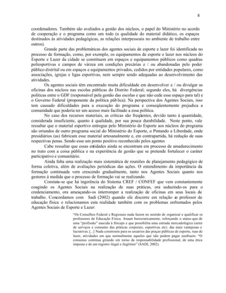 8


coordenadores. Também são avaliados a gestão dos núcleos, o papel do Ministério no acordo
de cooperação e o programa como um todo (a qualidade do material didático, os espaços
destinados às atividades pedagógicas, as relações interpessoais no ambiente de trabalho entre
outros).
        Grande parte das problemáticas dos agentes sociais de esporte e lazer foi identificada no
processo de formação, como, por exemplo, os equipamentos de esporte e lazer nos núcleos do
Esporte e Lazer da cidade se constituem em espaços e equipamentos públicos como quadras
poliesportivas e campos de várzea em condições precárias e / ou abandonadas pelo poder
público distrital ou em espaços e equipamentos privados, cedidos por entidades populares, como
associações, igrejas e ligas esportivas, nem sempre sendo adequadas ao desenvolvimento das
atividades.
        Os agentes sociais têm encontrado muita dificuldade em desenvolver e / ou divulgar as
oficinas dos núcleos nas escolas públicas do Distrito Federal; segundo eles, há divergências
políticas entre o GDF (responsável pela gestão das escolas e que não cede esse espaço para tal) e
o Governo Federal (proponente da política púb lica). Na perspectiva dos Agentes Sociais, isso
tem causado dificuldades para a execução do programa e conseqüentemente prejudica a
comunidade que poderia ter um acesso mais facilitado a essa política.
        No caso dos recursos materiais, as críticas são freqüentes, devido tanto à quantidade,
considerada insuficiente, quanto à qualidade, por sua pouca durabilidade. Neste ponto, vale
ressaltar que o material esportivo entregue pelo Ministério do Esporte aos núcleos do programa
são oriundos de outro programa social do Ministério do Esporte, o Pintando a Liberdade, onde
presidiários (as) fabricam esse material artesanalmente e, em contrapartida, há redução de suas
respectivas penas. Sendo esse um ponto positivo reconhecido pelos agentes
        Cabe ressaltar que essas entidades ainda se encontram em processo de amadurecimento
no trato com a coisa pública e na experiência de gestão que se pretende fortalecer o caráter
participativo e comunitário.
        Ainda falta uma realização mais sistemática de reuniões de planejamento pedagógico de
forma coletiva, além de avaliações periódicas das ações. O entendimento da importância da
formação continuada vem crescendo gradualmente, tanto nos Agentes Sociais quanto nos
gestores à medida que o processo de formação vai se realizando.
        Constata-se que há ingerência do Sistema CREF / CONFEF que vem constantemente
coagindo os Agentes Sociais na realização de suas práticas, ora seduzindo-os para o
credenciamento, ora ameaçando-os interromper a realização de oficinas em seus locais de
trabalho. Concordamos com Sadi (2002) quando ele discorre em relação a professor de
                                                                                 o
educação física e relacionamos esta realidade também com os problemas enfrentados pelos
Agentes Sociais de Esporte e Lazer:
                       “Os Conselhos Federal e Regionais nada fazem no sentido de organizar e qualificar os
                       professores de Educação Física. Atuam burocraticamente, reforçando o status-quo de
                       uma “profissão” nascida à fórceps e que possibilita uma entrada mercadológica (setor
                       de serviços e consumo das práticas corporais, esportivas etc) das mais vantajosas e
                       lucrativas. [...] Nada constroem para os usuários das praças públicas de esporte, ruas de
                       lazer, atividades em que normalmente aqueles que não podem pagar usufruem. “O
                       consenso continua girando em torno da responsabilidade profissional, de uma ética
                       imposta e de um registro ilegal e ilegítimo” (SADI, 2002).
 