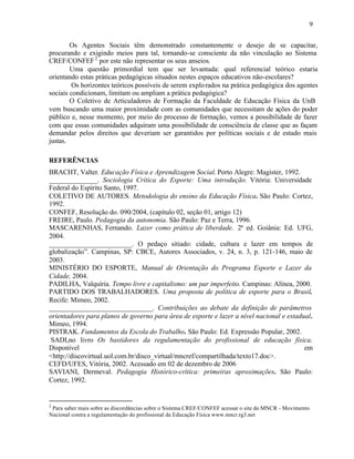 9


        Os Agentes Sociais têm demonstrado constantemente o desejo de se capacitar,
procurando e exigindo meios para tal, tornando-se consciente da não vinculação ao Sistema
CREF/CONFEF 2 por este não representar os seus anseios.
        Uma questão primordial tem que ser levantada: qual referencial teórico estaria
orientando estas práticas pedagógicas situados nestes espaços educativos não-escolares?
         Os horizontes teóricos possíveis de serem explo rados na prática pedagógica dos agentes
sociais condicionam, limitam ou ampliam a prática pedagógica?
        O Coletivo de Articuladores de Formação da Faculdade de Educação Física da UnB
vem buscando uma maior proximidade com as comunidades que necessitam de ações do poder
público e, nesse momento, por meio do processo de formação, vemos a possibilidade de fazer
com que essas comunidades adquiram uma possibilidade de consciência de classe que as façam
demandar pelos direitos que deveriam ser garantidos por políticas sociais e de estado mais
justas.

REFERÊNCIAS
BRACHT, Valter. Educação Física e Aprendizagem Social. Porto Alegre: Magister, 1992.
______________. Sociologia Crítica do Esporte: Uma introdução. Vitória: Universidade
Federal do Espírito Santo, 1997.
COLETIVO DE AUTORES. Metodologia do ensino da Educação Física. São Paulo: Cortez,
1992.
CONFEF, Resolução do. 090/2004, (capítulo 02, seção 01, artigo 12)
FREIRE, Paulo. Pedagogia da autonomia. São Paulo: Paz e Terra, 1996.
MASCARENHAS, Fernando. Lazer como prática de liberdade. 2ª ed. Goiânia: Ed. UFG,
2004.
________________________. O pedaço sitiado: cidade, cultura e lazer em tempos de
globalização”. Campinas, SP: CBCE, Autores Associados, v. 24, n. 3, p. 121-146, maio de
2003.
MINISTÉRIO DO ESPORTE, Manual de Orientação do Programa Esporte e Lazer da
Cidade, 2004.
PADILHA, Valquíria. Tempo livre e capitalismo: um par imperfeito. Campinas: Alínea, 2000.
PARTIDO DOS TRABALHADORES. Uma proposta de política de esporte para o Brasil.
Recife: Mimeo, 2002.
______________________________. Contribuições ao debate da definição de parâmetros
orientadores para planos de governo para área de esporte e lazer a nível nacional e estadual.
Mimeo, 1994.
PISTRAK. Fundamentos da Escola do Trabalho. São Paulo: Ed. Expressão Popular, 2002.
 SADI,no livro Os bastidores da regulamentação do profissional de educação física.
Disponível                                                                                em
<http://discovirtual.uol.com.br/disco_virtual/mncref/compartilhada/texto17.doc>.
CEFD/UFES, Vitória, 2002. Acessado em 02 de dezembro de 2006
SAVIANI, Dermeval. Pedagogia Histórico-crítica: primeiras aproximações. São Paulo:
Cortez, 1992.


2
 Para saber mais sobre as discordâncias sobre o Sistema CREF/CONFEF acessar o site do MNCR - Movimento
Nacional contra a regulamentação do profissional da Educação Física www.mncr.rg3.net
 