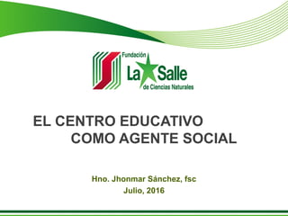 EL CENTRO EDUCATIVO
COMO AGENTE SOCIAL
Hno. Jhonmar Sánchez, fsc
Julio, 2016
 