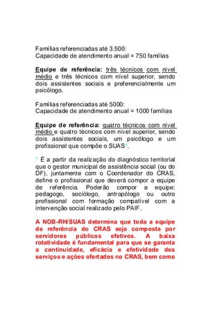 Famílias referenciadas até 3.500:
Capacidade de atendimento anual = 750 famílias

Equipe de referência: três técnicos com nível
médio e três técnicos com nível superior, sendo
dois assistentes sociais e preferencialmente um
psicólogo.

Famílias referenciadas até 5000:
Capacidade de atendimento anual = 1000 famílias

Equipe de referência: quatro técnicos com nível
médio e quatro técnicos com nível superior, sendo
dois assistentes sociais, um psicólogo e um
profissional que compõe o SUAS*.

* É a partir da realização do diagnóstico territorial
que o gestor municipal de assistência social (ou do
DF), juntamente com o Coordenador do CRAS,
define o profissional que deverá compor a equipe
de referência. Poderão compor a equipe:
pedagogo, sociólogo, antropólogo ou outro
profissional com formação compatível com a
intervenção social realizado pelo PAIF.

A NOB-RH/SUAS determina que toda a equipe
de referência do CRAS seja composta por
servidores    públicos   efetivos.  A    baixa
rotatividade é fundamental para que se garanta
a continuidade, eficácia e efetividade dos
serviços e ações ofertados no CRAS, bem como
 
