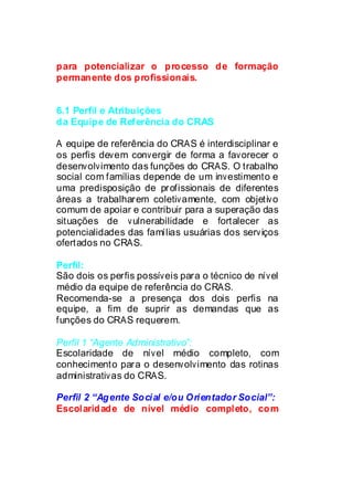 para potencializar o processo de formação
permanente dos profissionais.


6.1 Perfil e Atribuições
da Equipe de Referência do CRAS

A equipe de referência do CRAS é interdisciplinar e
os perfis devem convergir de forma a favorecer o
desenvolvimento das funções do CRAS. O trabalho
social com famílias depende de um investimento e
uma predisposição de profissionais de diferentes
áreas a trabalharem coletivamente, com objetivo
comum de apoiar e contribuir para a superação das
situações de vulnerabilidade e fortalecer as
potencialidades das famílias usuárias dos serviços
ofertados no CRAS.
 Médio
Perfil:
São dois os perfis possíveis para o técnico de nível
médio da equipe de referência do CRAS.
Recomenda-se a presença dos dois perfis na
equipe, a fim de suprir as demandas que as
funções do CRAS requerem.

Perfil 1 “Agente Administrativo”:
Escolaridade de nível médio completo, com
conhecimento para o desenvolvimento das rotinas
administrativas do CRAS.

Perfil 2 “Agente Social e/ou Orientador Social”:
Escolaridade de nível médio completo, com
 