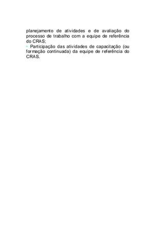 planejamento de atividades e de avaliação do
processo de trabalho com a equipe de referência
do CRAS;
• Participação das atividades de capacitação (ou
formação continuada) da equipe de referência do
CRAS.
 