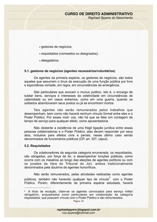 • gestores de negócios;
• requisitados (nomeados ou designados);
• delegatários.
5.1. gestores de negócios (agentes necessários/voluntários)
Os agentes da primeira espécie, os gestores de negócios, são todos
aqueles que assumem o ônus da execução de uma função pública por livre
e espontânea vontade, em regra, em circunstâncias de emergência.
São particulares que avocam o munus publico, isto é, o encargo de
tutelar bens, serviços e interesses da coletividade em circunstâncias de
calamidade ou em casos extremos, como em uma guerra, quando os
soldados abandonaram seus postos ou já se encontram mortos.
Tais agentes não serão remunerados pelos trabalhos que
desempenham, bem como não haverá nenhum vínculo formal entre eles e o
Poder Público. Por esses moti- vos, não há que se falar em contagem de
tempo de serviço para qualquer efeito, como aposentadoria.
Não obstante a existência de uma frágil ligação jurídica entre essas
pessoas colaboradoras e o Poder Público, elas devem responder por seus
atos, inclusive para efeitos civis e penais, nesse último caso sendo
denominados de funcionários públicos (CP, art. 327, caput).
5.2. Requisitados
Os colaboradores da segunda categoria enumerada, os requisitados,
são obrigados, por força de lei, a desempenhar funções públicas, como
ocorre com os mesários ao longo das eleições de agentes políticos ou com
os jurados da Vara do Tribunal do Júri, ambos tradicionalmente
denominados pela doutrina de agentes honoríficos.
Não serão remunerados, pelas atividades realizadas como agentes
públicos, também não havendo qualquer tipo de vínculo
3
com o Poder
Público. Porém, diferentemente da primeira espécie estudada, haverá
CURSO DE DIREITO ADMINISTRATIVO
Raphael Spyere do Nascimento
Página 10
raphaelspyere.blogspot.com.br
ruiz.spyere@hotmail.com
3 A título de exceção, citam-se os agentes convocados para serviço militar
obrigatório, enquadrados como particulares em colaboração da categoria
requisitados, que possuem vínculo com o Poder Público e são remunerados.
 