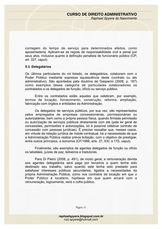 contagem do tempo de serviço para determinados efeitos, como
aposentadoria. Aplicam-se as regras de responsabilidade civil e penal por
seus atos, inclusive quanto à definição penalista de funcionário público (CP,
art. 327, caput).
5.3. Delegatários
Os últimos particulares do rol listado, os delegatários, colaboram com o
Poder Público mediante expressa aquiescência deste (contrato ou ato
administrativo). São apontados pela doutrina de Gasparini (2008, p. 167)
como exemplos dessa categoria de particulares colaboradores os
contratados e os delegados de função, ofício ou serviço público.
Entre os contratados estão aqueles que celebram, por exemplo,
termos de locação, fornecimento, construção, reforma, ampliação,
fabricação com órgãos e entidades da Administração.
Os delegados de serviços públicos, por sua vez, são representados
pelos empregados de empresas concessionárias, permissionárias ou
autorizatárias, bem como a própria pessoa física, quando firmada permissão
ou autorização de serviços públicos diretamente com ela (pela lei geral de
concessões, permissões e autorizações, só é possível celebrar contrato de
concessão com pessoas jurídicas). É preciso ressaltar que, nesses casos,
em virtude da relação jurídica de índole contratual, há a necessidade de que
a Administração Pública realize prévia licitação, com o objetivo de prestigiar,
entre outros princípios, a isonomia (CF/1988, arts. 37, XXI, e 175, caput).
Finalmente, são exemplos de agentes delegados de função ou ofício
os tabeliães, juízes de paz, leiloeiros e tradutores.
Para Di Pietro (2008, p. 491), de modo geral, a remuneração devida
aos agentes delegatários será paga por terceiros a quem tenha sido
destinado seu trabalho, salvo quando este tenha sido prestado para
satisfazer interesses públicos secundários, ligados a necessidades da
própria Administração Pública, como nos contratos de locação em que o
Poder Público é locatário, hipótese em que quem arcará com a
remuneração, logicamente, será o cofre público.
CURSO DE DIREITO ADMINISTRATIVO
Raphael Spyere do Nascimento
Página 11
raphaelspyere.blogspot.com.br
ruiz.spyere@hotmail.com
 