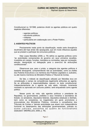 Constitucional no 19/1998, podemos dividir os agentes públicos em quatro
espécies diferentes:
• agentes políticos;
• servidores públicos;
• militares;
• particulares em colaboração com o Poder Público.
2. AGENTES POLÍTICOS
Precisamente neste ponto da classificação, reside certa divergência
doutrinária até hoje ainda não apaziguada, que em muito influencia aqueles
que se prestam a participar de concursos públicos.
Hely Lopes Meirelles (2006, p. 76) define os agentes políticos como
“as autoridades componentes do governo em seus primeiros escalões,
investidos em cargos, funções, mandatos ou comissões, seja por nomeação,
eleição, designação ou delegação para o exercício de atribuições
constitucionais”.
Observa-se que, para o jurista, a categoria dos agentes políticos é
bastante abrangente, compreendendo não só autoridades, como os chefes
dos Poderes Executivos e os membros dos Poderes Legislativo e Judiciário,
ou até mesmo membros do Ministério Público e Tribunal de Contas.
De fato, o método de classificação utilizado por Meirelles leva em
consideração o campo de competências legalmente atribuídas ao agente.
Se as atribuições e responsabilidades nascem no texto constitucional,
independentemente de o agente ter sido eleito, indicado, livremente
nomeado ou aprovado em concurso público, será enquadrado como agente
político.
Nesse ponto de vista, são agentes políticos o presidente da
República, os governadores, prefeitos e seus ministros e secretários de
Estado; os senadores, deputados federais, deputados estaduais e distritais,
bem como os vereadores, os magistrados em geral, promotores e
procuradores dos Ministérios Públicos, ministros e conselheiros dos
Tribunais de Contas e “demais autoridades que atuem com independência
funcional no desempenho das atribuições governamentais, judiciais ou
q u a s e j u d i c i a i s , e s t r a n h a s a o q u a d r o d o f u n c i o n a l i s m o
estatutário” (MEIRELLES, 2006, p. 78).
CURSO DE DIREITO ADMINISTRATIVO
Raphael Spyere do Nascimento
Página 2
raphaelspyere.blogspot.com.br
ruiz.spyere@hotmail.com
 