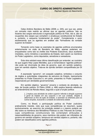 Celso Antônio Bandeira de Mello (2008, p. 245), por sua vez, adota
um conceito mais restrito ao afirmar que os agentes políticos “são os
titulares dos cargos estruturais à organização política do País, isto é, são os
ocupantes dos cargos que compõem o arcabouço constitucional do Estado
e, portanto, o esquema fundamental do poder”. Complementa o autor
esclarecendo que os agentes em análise são “formadores da vontade
superior do Estado”.
Tomando como base os exemplos de agentes políticos enumerados
anteriormente na visão de Bandeira de Mello, apenas poderiam ser
enquadrados como tais os chefes dos Poderes Executivos, seus auxiliares
imediatos, como ministros e secretários de Estado, bem assim os membros
do Poder Legislativo, como deputados, senadores e vereadores.
Esta obra adotará essa última classificação por entender, ao contrário
do que sugere Hely Lopes Meirelles, que a nomenclatura “agentes políticos”
não pode ser divorciada da ideia de governo, quer em sentido subjetivo,
quer em sentido objetivo. Trata-se de opinião também compartilhada por Di
Pietro.
A expressão “governo”, em acepção subjetiva, simboliza o conjunto
de órgãos e autoridades integrantes da estrutura do Estado, basicamente
presentes no Poder Executivo e, em parte, presentes no Poder Legislativo,
responsáveis por atividades governamentais.
Em sentido objetivo, “governo” encerra o contexto de atividade, ou
seja, de função política. Di Pietro (2008, p. 486) explica fazendo referência
ao entendimento de Renato Alessi, segundo o qual a função política
[...] implica uma atividade de ordem superior referida à direção suprema
e geral do Estado em seu conjunto e em sua unidade, dirigida a
determinar os fins da ação do Estado, a assinalar as diretrizes para as
outras funções, buscando a unidade da soberania estatal.
Como, no Brasil, a participação política do Poder Judiciário
praticamente inexiste, visto que suas competências se resumem, quase
exclusivamente, ao exercício da jurisdição estatal e o mesmo poderia ser
dito sobre os membros dos Ministérios Públicos ou dos Tribunais de Contas,
cujas competências constitucionais não contemplam atribuições e
responsabilidades de governo, seus membros não podem ser intitulados de
governo em sentido subjetivo, tampouco em sentido objetivo e, portanto, não
podem ser classificados como agentes políticos.
CURSO DE DIREITO ADMINISTRATIVO
Raphael Spyere do Nascimento
Página 3
raphaelspyere.blogspot.com.br
ruiz.spyere@hotmail.com
 