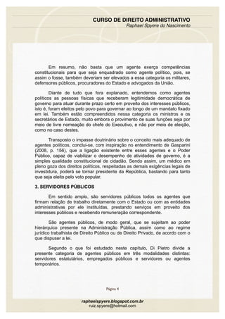 Em resumo, não basta que um agente exerça competências
constitucionais para que seja enquadrado como agente político, pois, se
assim o fosse, também deveriam ser elevados a essa categoria os militares,
defensores públicos, procuradores do Estado e advogados da União.
Diante de tudo que fora explanado, entendemos como agentes
políticos as pessoas físicas que receberam legitimidade democrática de
governo para atuar durante prazo certo em proveito dos interesses públicos,
isto é, foram eleitos pelo povo para governar ao longo de um mandato fixado
em lei. Também estão compreendidos nessa categoria os ministros e os
secretários de Estado, muito embora o provimento de suas funções seja por
meio de livre nomeação do chefe do Executivo, e não por meio de eleição,
como no caso destes.
Transposto o impasse doutrinário sobre o conceito mais adequado de
agentes políticos, conclui-se, com inspiração no entendimento de Gasparini
(2008, p. 156), que a ligação existente entre esses agentes e o Poder
Público, capaz de viabilizar o desempenho de atividades de governo, é a
simples qualidade constitucional de cidadão. Sendo assim, um médico em
pleno gozo dos direitos políticos, respeitadas as demais exigências legais de
investidura, poderá se tornar presidente da República, bastando para tanto
que seja eleito pelo voto popular.
3. SERVIDORES PÚBLICOS
Em sentido amplo, são servidores públicos todos os agentes que
firmam relação de trabalho diretamente com o Estado ou com as entidades
administrativas por ele instituídas, prestando serviços em proveito dos
interesses públicos e recebendo remuneração correspondente.
São agentes públicos, de modo geral, que se sujeitam ao poder
hierárquico presente na Administração Pública, assim como ao regime
jurídico trabalhista de Direito Público ou de Direito Privado, de acordo com o
que dispuser a lei.
Segundo o que foi estudado neste capítulo, Di Pietro divide a
presente categoria de agentes públicos em três modalidades distintas:
servidores estatutários, empregados públicos e servidores ou agentes
temporários.
CURSO DE DIREITO ADMINISTRATIVO
Raphael Spyere do Nascimento
Página 4
raphaelspyere.blogspot.com.br
ruiz.spyere@hotmail.com
 
