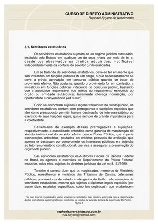 3.1. Servidores estatutários
Os servidores estatutários sujeitam-se ao regime jurídico estatutário,
instituído pelo Estado em qualquer um de seus níveis por meio de lei e,
desde que observados os direitos adquiridos, modificável
independentemente da vontade do servidor (unilateralidade).
Em se tratando de servidores estatutários, deve-se ter em mente que
são investidos em funções públicas de um cargo, o que necessariamente se
deve a prévia aprovação em concurso público quando se tratar de
provimento efetivo. Não obstante, quando o provimento for em comissão, a
investidura em funções públicas independe de concurso público, bastando
que a autoridade responsável nos termos do regulamento específico do
órgão ou entidade autárquica, livremente ofereça nomeação, por
oportunidade e conveniência (ad nutum).
Como se encontram sujeitos a regime trabalhista de direito público, os
servidores estatutários contam com prerrogativas e sujeições especiais que
têm como pressuposto permitir lisura e destinação de interesse público ao
exercício de suas funções legais, quase sempre de grande importância para
a coletividade.
Servem-nos de exemplo dessas prerrogativas e sujeições,
respectivamente, a estabilidade entendida como garantia de manutenção do
vínculo institucional do servidor efetivo com o Poder Público, que impede
exonerações arbitrárias, pautadas em critérios pessoais de avaliação que
apenas se destacam por comprometer os interesses públicos; e a sujeição
ao teto remuneratório constitucional, que visa a assegurar a preservação do
orçamento público.
São servidores estatutários os Auditores Fiscais da Receita Federal
do Brasil, os agentes e escrivães do Departamento da Polícia Federal,
inclusive, todos eles, sujeitos às diretrizes jurídicas da Lei no 8.112/1990.
Também é correto dizer que os magistrados, membros do Ministério
Público, conselheiros e ministros dos Tribunais de Contas, defensores
públicos, procuradores de estado e advogados da União
1
são exemplos de
servidores estatutários, mesmo que sujeitos a diplomas legais especiais (por
assim dizer, estatutos específicos, como leis orgânicas), que estabelecem
CURSO DE DIREITO ADMINISTRATIVO
Raphael Spyere do Nascimento
Página 5
raphaelspyere.blogspot.com.br
ruiz.spyere@hotmail.com
1 Se não fossem enquadrados como servidores estatutários não existiria categoria para a classificação
destes importantes agentes públicos, conforme se conclui de acurada leitura da doutrina de Di Pietro.
 