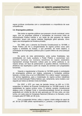 regras jurídicas condizentes com a complexidade e a importância de suas
competências.
3.2. Empregados públicos
São todos os agentes públicos que possuem vínculo contratual, como
regra, com as empresas públicas e sociedades de economia mista da
Administração Pública indireta e, em razão de não gozarem de regime
estatutário, atuam sob regime celetista (legislação geral aplicada, como
regra, aos empregados da iniciativa privada).
Em 1998, com o advento da Emenda Constitucional no 19/1998, o
Poder Público pôs fim à obrigatoriedade de regime jurídico único para
órgãos e entidades do Estado, o que permitiria, de modo objetivo, a
contratação de empregados públicos para o quadro efetivo de uma autarquia
federal.
Do ponto de vista administrativo, entre outras finalidades, tais
contratações em muito auxiliaria o Poder Público a economizar com
recursos humanos (os inúmeros benefícios do regime estatutário
representam encargo financeiro vultoso para os cofres públicos) e, ao
mesmo tempo, em face de pertencerem a quadros efetivos, incentivaria a
eficiência nas repartições a partir da criação de carreiras com progressões
funcionais.
Visando a regulamentar a Emenda no 19/1998 quanto à contratação
de empregados públicos por órgãos, autarquias e fundações públicas
federais, a União criou a Lei no 9.962/2000. Foi o último “passo” necessário,
em termos legislativos, para a implantação do regime jurídico trabalhista
misto na Administração Pública federal, que, certamente, seria modelo a ser
seguido por todos os demais níveis de Estado.
Em 2007, o STF, por meio de decisão liminar na ADI no 2.135,
suspendeu os efeitos da Emenda Constitucional no 19/1998 quanto à não
exigibilidade do regime jurídico único. O referido remédio constitucional
alegava junto à Egrégia Corte a inconstitucionalidade formal da emenda
epigrafada em virtude de não ter sido aprovada por 3/5 dos votos, em dois
turnos, em cada casa do Congresso Nacional (Câmara e no Senado), como
é exigido pela CF/1988, art. 60, § 2o.
Com a suspensão liminar, voltou a vigorar o texto antigo do caput do
art. 39 da CF/1988 (efeito repristinatório) e, portanto, a obrigatoriedade do
CURSO DE DIREITO ADMINISTRATIVO
Raphael Spyere do Nascimento
Página 6
raphaelspyere.blogspot.com.br
ruiz.spyere@hotmail.com
 