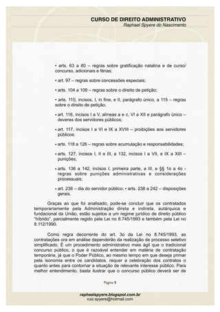 • arts. 63 a 80 – regras sobre gratificação natalina e de curso/
concurso, adicionais e férias;
• art. 97 – regras sobre concessões especiais;
• arts. 104 a 109 – regras sobre o direito de petição;
• arts. 110, incisos, I, in fine, e II, parágrafo único, a 115 – regras
sobre o direito de petição;
• art. 116, incisos I a V, alíneas a e c, VI a XII e parágrafo único –
deveres dos servidores públicos;
• art. 117, incisos I a VI e IX a XVIII – proibições aos servidores
públicos;
• arts. 118 a 126 – regras sobre acumulação e responsabilidades;
• arts. 127, incisos I, II e III, a 132, incisos I a VII, e IX a XIII –
punições;
• arts. 136 a 142, incisos I, primeira parte, a III, e §§ 1o a 4o -
regras sobre punições administrativas e considerações
processuais;
• art. 236 – dia do servidor público; • arts. 238 a 242 – disposições
gerais.
Graças ao que foi analisado, pode-se concluir que os contratados
temporariamente pela Administração direta e indireta, autárquica e
fundacional da União, estão sujeitos a um regime jurídico de direito público
“híbrido”, parcialmente regido pela Lei no 8.745/1993 e também pela Lei no
8.112/1990.
Como regra decorrente do art. 3o da Lei no 8.745/1993, as
contratações ora em análise dependerão da realização de processo seletivo
simplificado. É um procedimento administrativo mais ágil que o tradicional
concurso público, o que é razoável entender em matéria de contratação
temporária, já que o Poder Público, ao mesmo tempo em que deseja primar
pela isonomia entre os candidatos, requer a celebração dos contratos o
quanto antes para contornar a situação de relevante interesse público. Para
melhor entendimento, basta ilustrar que o concurso público deverá ser de
CURSO DE DIREITO ADMINISTRATIVO
Raphael Spyere do Nascimento
Página 8
raphaelspyere.blogspot.com.br
ruiz.spyere@hotmail.com
 