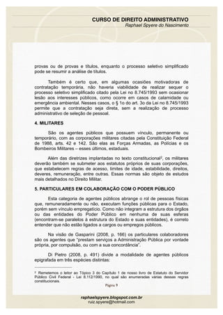 provas ou de provas e títulos, enquanto o processo seletivo simplificado
pode se resumir a análise de títulos.
Também é certo que, em algumas ocasiões motivadoras de
contratação temporária, não haveria viabilidade de realizar sequer o
processo seletivo simplificado citado pela Lei no 8.745/1993 sem ocasionar
lesão aos interesses públicos, como ocorre em casos de calamidade ou
emergência ambiental. Nesses casos, o § 1o do art. 3o da Lei no 8.745/1993
permite que a contratação seja direta, sem a realização de processo
administrativo de seleção de pessoal.
4. MILITARES
São os agentes públicos que possuem vínculo, permanente ou
temporário, com as corporações militares citadas pela Constituição Federal
de 1988, arts. 42 e 142. São elas as Forças Armadas, as Polícias e os
Bombeiros Militares – esses últimos, estaduais.
Além das diretrizes implantadas no texto constitucional2, os militares
deverão também se submeter aos estatutos próprios de suas corporações,
que estabelecem regras de acesso, limites de idade, estabilidade, direitos,
deveres, remuneração, entre outras. Essas normas são objeto de estudos
mais detalhados no Direito Militar.
5. PARTICULARES EM COLABORAÇÃO COM O PODER PÚBLICO
Esta categoria de agentes públicos abrange o rol de pessoas físicas
que, remuneradamente ou não, executam funções públicas para o Estado,
porém sem vínculo empregatício. Como não integram a estrutura dos órgãos
ou das entidades do Poder Público em nenhuma de suas esferas
(encontram-se paralelos à estrutura do Estado e suas entidades), é correto
entender que não estão ligados a cargos ou empregos públicos.
Na visão de Gasparini (2008, p. 166) os particulares colaboradores
são os agentes que “prestam serviços a Administração Pública por vontade
própria, por compulsão, ou com a sua concordância”.
Di Pietro (2008, p. 491) divide a modalidade de agentes públicos
epigrafada em três espécies distintas:
CURSO DE DIREITO ADMINISTRATIVO
Raphael Spyere do Nascimento
Página 9
raphaelspyere.blogspot.com.br
ruiz.spyere@hotmail.com
2 Remetemos o leitor ao Tópico 3 do Capítulo 1 de nosso livro de Estatuto do Servidor
Público Civil Federal - Lei 8.112/1990, no qual são enumeradas várias dessas regras
constitucionais.
 