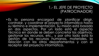 1.- EL JEFE DE PROYECTO
(PATROCINADOR)
• Es la persona encargad de planificar dirigir,
controlar, y coordinar el proyecto informático hasta
su término e implementación. Su misión está basada
en dos aspectos. Por un lado está el aspecto
Técnico en donde se deben concretar los objetivos,
gestionar los recursos, etc., y por otro lado está la
gestión de los recursos humanos, materiales, la
relación con los otros departamentos y con el
receptor del proyecto informático.

 