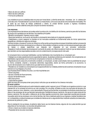 • Mano de obra sin calificar.
• Mano deobracalificada.
• Formación profesional
Las unidadesenque se contabiliza estos recursos son horas-factor. La familia vende alas empresas (en la abstracción
conocidacomo“mercadolaboral”)sushoras-factor(o meses-factor,comoeselcasodelas remuneracionesmensuales). Por
la venta de sus horas de trabajo profesional u obrero, la unidad familiar accede a ingresos monetarios
periódicos. El dinero obtenido sirve para comprar los bienes necesarios.
Las empresas
Las empresastomandecisiones racionales sobre la producción yla distribución de bienes yservicios para ello los factores
de producción aportados por las familias. Sus objetivos principales:
- Beneficio empresarial= ingresos menos costes
- Maximizar beneficios: la ecuación del beneficio empresarial viene dada por la siguiente expresión.
- Estabilizarse y crecer: asegurar la clientela en los mercados existentes es fundamental antes de iniciar operaciones
geográficas o ámbitos de negocios similares.
-Generarempleoyriquezaen la zona de influencia:esfrecuentequelasgrandesempresasindustrialesrealicenprocesosde
subcontrataciónenlazona dondeejercensuinfluencia.Subcontratarconsisteenacordarcontercerasempresaslaejecución
de tareas o piezas específicas que después son integradas en sus procesos productivos.
-Respetarel medioambiente:lasempresassonunafuente de podery de influenciasobreel medio en que se desenvuelven,
pero también son las responsables sociales como la contaminación yla especulación del suelo
Un empresario tiene numerosas habilidades. Las tres habilidades más importantes de un empresario son:
• Inteligencia:eneste acápitetenemoslacapacidadderazonar, deplantear problemasyde resolverlo. Se complementa con
habilidades cognoscitivas como la formación empresarial, la intuición, la información.
• Rapidezde acciónyreacciónymovimiento constante: un empresario, al estar automotivado, tiene la posibilidad de actuar
en forma constante, creando y recreando elementos negociables, dando así forma primordial a la economía. la
acción del empresario es la materia de la que está hecha la economía.
• Resistencia:sin resistencia,elempresarioesincapazdeafrontar los múltiples problemasdelaaventura empresarial,laque
siempre es muyriesgosa ymuy dura.
Las empresas tienen diversos recursos. Los más importantes son:
• Dinero (liquidez).
• Acceso a fuentes de financiamiento.
• Equipo de transformación.
• Recursos primos.
• Capacidad de gestión
Estos recursos de la empresa sirven para producir artículos que se venderá en los diversos mercados.
El sector público
El sectorpúblicoestáformadoporla administración estatal central, regional ylocal. El Estado es el agente económico cuya
intervención en la actividad económica es más compleja. Por una parte, el Estado acude a los mercados de factores yde
bienes y servicios como oferente y como demandante. Al igual que las familias, es propietario de factores productivos que
ofrece a las empresas de las que también demanda gran cantidad de bienes yservicios. Ala vezes el mayor productor de
bienes y servicios. Por otra parte, a diferencia de los otros agentes económicos, tiene capacidad coactiva para recaudar
impuestos,tanto de las empresas como de las familias. Así mismo destinará parte de sus ingresos a realizar transferencias
sin contrapartidaaciertasempresasqueconsideredeinteréssocialoa algunasfamilias mediante subsidios de desempleo,
pensiones de jubilación yotras.
Para la realización de sus tareas, el gobierno debe hacer uso de diversos bienes, algunos de los cuales tendrán que ser
adquiridos en los mercados. Los recursos del gobierno son:
• Dinero o tesoro acumulado en épocas anteriores.
• Propiedad de los recursos nacionales.
 