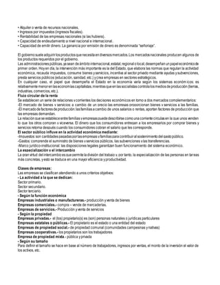 • Alquiler o venta de recursos nacionales.
• Ingresos por impuestos (ingresos fiscales).
• Rentabilidad de las empresas nacionales (si las hubiera).
• Capacidad de endeudamiento a nivel nacional e internacional.
• Capacidad de emitir dinero. La ganancia por emisión de dinero es denominada “señoriaje”.
El gobiernosueleadquirirlosproductosquenecesitaendiversosmercados.Los mercadosnacionales producen algunos de
los productos requeridos por el gobierno.
Las administracionespúblicas,yasean deámbitointernacional,estatal,regionalolocal,desempeñanunpapeleconómicode
primer orden. Hoyen día, la intervención más importante es la del Estado, que elabora las normas que regulan la actividad
económica, recauda impuestos, consume bienes yservicios, incentiva al sector privado mediante ayudas ysubvenciones,
presta servicios públicos (educación, sanidad, etc.) ycrea empresas en sectores estratégicos.
En cualquier caso, el papel que desempeña el Estado en la economía varía según los sistemas económ icos: es
relativamentemenorenlaseconomíascapitalistas,mientrasqueenlassocialistascontrolalosmediosdeproducción(tierras,
industrias, comercios, etc.).
Flujo circular de la renta
Se establecen un serie de relaciones ycorrientes los decisores económicos en torno a dos mercados complementarios:
-El mercado de bienes y servicios: a cambio de un precio las empresas proporcionan bienes y servicios a las familias.
-El mercadodefactoresdeproducción:lasfamiliasacambio de unos salarios o rentas, aportan factores de producción que
las empresas demandan.
La relaciónquese estableceentrefamiliasyempresaspuededescribirsecomounacorrientecirculasen la que unos venden
lo que los otros compran y viceversa. El dinero que los consumidores entregan a los empresarios por comprar bienes y
servicios retorna después cuando los consumidores cobran el salario que les corresponde.
El sector público influye en la actividad económica mediante:
-Impuestos:son cantidadespagadasporlasempresas yfamiliasparacontribuiralsostenimientodelgastopúblico.
-Gastos: comprende el suministro de bienes yservicios públicos, las subvenciones ylas transferencias.
-Marco jurídico-institucional: las disposiciones legales garantizan buen funcionamiento del sistema económico.
La especialización y el intercambio
La granvirtud delintercambioesquepermiteladivisión del trabajo y, por tanto, la especialización de las personas en tareas
más concretas, yesto se traduce en una mayor eficiencia yproductividad.
Clases de empresas:
Las empresas se clasifican atendiendo a unos criterios objetivos:
- La actividad a la que se dedican:
Sector primario.
Sector secundario.
Sector terciario.
- Según la función económica
Empresas industriales o manufactureras.- producción yventa de bienes
Empresas comerciales.- compra – vende de mercaderías.
Empresas de servicios.- Producción yventa de servicios
- Según la propiedad
Empresas privadas.- el (los) propietario(s) es (son) personas naturales o jurídicas particulares
Empresas estatales o públicas.- El propietario es el estado o una entidad del estado
Empresas de propiedad social.- de propiedad comunal (comunidades campesinas ynativas)
Empresas cooperativas.- los propietarios son los trabajadores
Empresa de propiedad mixta.- pública yprivada
- Según su tamaño
Para definir el tamaño se hace en base al número de trabajadores, ingresos por ventas, el monto de la inversión el valor de
los activos, etc.
 