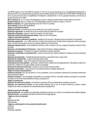 Las MYPE según el D.S. 007-2008-TR aprueba el TUO de la Ley de promoción de la competitividad, formalización y
desarrollodela microypequeñaempresaydel accesoal empleo decente (p.01/10/08) yD.S. Nº 008-2008-TR Reglamento
de la Ley de promoción de la competitividad, formalización y desarrollo de la micro y pequeña empresa y del acceso al
empleo decente (p.01/10/08)
Micro empresa de uno (1) a diez(10) trabajadores inclusive yVentas anuales hasta el monto máximo de 150 UIT.
Pequeña empresa de uno (1) hasta cien (100) trabajadores yVentas anuales no mayor a 1700 UIT.
Mediana empresa (100 a 200 trabajadores) más de 1700 UIT de ventas
Gran empresa (más de 200 trabajadores)
-Según la actividad territorial
Empresas locales.- su ámbito de acción es dentro de la una ciudad o provincia
Empresas regionales.- su ámbito de acción es varias provincias dentro de una región
Empresas nacionales.- opera en más de una región o en todo el país
Empresas multinacionales (trasnacionales).- opera en dos o más países
- Según la actividad económica
Empresas mineras, petroleras y gasíferas.- explotación de recursos naturales que se encuentran en el subsuelo
Empresas pesqueras.- cría, cultivo, fomento ycuidado de la reproducción de toda clase de especies marinas yde agua
dulce, incluida la acuacultura, así como la captura yextracción de las mismas.
Empresas agropecuarias.- las actividades de siembra, cultivo, cosecha y la cría y engorda de ganado, aves de corral y
animales
Empresas de intermediación financiera.- captar dinero del público yotorgar préstamos
Empresas de seguros.- Convierten los riesgos individuales en riesgos colectivos
Empresas industriales o manufactureras.- proceso productivo que implica transformar materias primas en productos
terminados
Empresas de transporte.- movilizar físicamente los bienes y las personas de un lugar a otro
Empresas de restaurantes.- preparar alimentos para la venta
Empresas hospedaje.- servicios de alojamiento temporal a personas
Empresasdeserviciospúblicos.- generación,transformaciónydistribucióndeenergíaeléctrica. Recolección, extracción,
tratamiento ydistribución de agua potable yservicio de desagüe
Empresas de telecomunicaciones.- facilitar la comunicación entre dos partes
Empresas comerciales.- compra-venta de mercaderías (bienes), bodegas, bazares, etc.
-Según el número de propietarios
Empresa individual.- Son las que tienen un único propietario, como la empresa unipersonal yla empresa individual de
responsabilidad limitada.
Empresa societaria.- Las sociedades mercantiles son: sociedad anónima, sociedad colectiva, sociedad en comandita,
sociedad comercial de responsabilidad limitada, ysociedad civil.
-Según su personería
Empresa con personería natural.- es inherente a la persona física que desarrolla la actividad económica.
Empresa con personería jurídica.- es toda aquella empresa que la Ley le reconoce derechos y puede contraer
obligaciones civiles yes apta para ser representada judicial yextrajudicial
-Desde el punto de vista legal
Empresainformal.-son aquellos que desarrollan actividad económica sin cumplir con las disposiciones legales vigentes.
Empresa formal.- son aquellas que operan dentro del marco legal vigente.
- Según su rol en el mercado
Líder
Seguidora de líder
Sobrevivientes
- Según su participación en los canales de distribución
Productor
Mayorista
Minorista o detallista
 