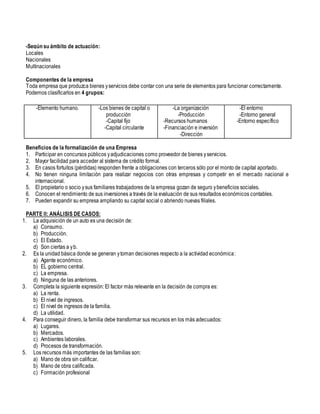 -Según su ámbito de actuación:
Locales
Nacionales
Multinacionales
Componentes de la empresa
Toda empresa que produzca bienes yservicios debe contar con una serie de elementos para funcionar correctamente.
Podemos clasificarlos en 4 grupos:
Beneficios de la formalización de una Empresa
1. Participar en concursos públicos yadjudicaciones como proveedor de bienes yservicios.
2. Mayor facilidad para acceder al sistema de crédito formal.
3. En casos fortuitos (pérdidas) responden frente a obligaciones con terceros sólo por el monto de capital aportado.
4. No tienen ninguna limitación para realizar negocios con otras empresas y competir en el mercado nacional e
internacional.
5. El propietario o socio ysus familiares trabajadores de la empresa gozan de seguro ybeneficios sociales.
6. Conocen el rendimiento de sus inversiones a través de la evaluación de sus resultados económicos contables.
7. Pueden expandir su empresa ampliando su capital social o abriendo nuevas filiales.
PARTE II: ANÁLISIS DE CASOS:
1. La adquisición de un auto es una decisión de:
a) Consumo.
b) Producción.
c) El Estado.
d) Son ciertas a yb.
2. Es la unidad básica donde se generan ytoman decisiones respecto a la actividad económica:
a) Agente económico.
b) EL gobierno central.
c) La empresa.
d) Ninguna de las anteriores.
3. Completa la siguiente expresión: El factor más relevante en la decisión de compra es:
a) La renta.
b) El nivel de ingresos.
c) El nivel de ingresos de la familia.
d) La utilidad.
4. Para conseguir dinero, la familia debe transformar sus recursos en los más adecuados:
a) Lugares.
b) Mercados.
c) Ambientes laborales.
d) Procesos de transformación.
5. Los recursos más importantes de las familias son:
a) Mano de obra sin calificar.
b) Mano de obra calificada.
c) Formación profesional
-Elemento humano. -Los bienes de capital o
producción
-Capital fijo
-Capital circulante
-La organización
-Producción
-Recursos humanos
-Financiación e inversión
-Dirección
-El entorno
-Entorno general
-Entorno específico
 