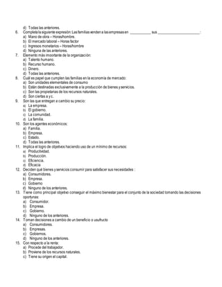 d) Todas las anteriores.
6. Completalasiguiente expresión:Lasfamiliasvendena lasempresasen ___________ sus ______________________:
a) Mano de obra – Horas/hombre.
b) El mercado laboral – Horas factor
c) Ingresos monetarios – Horas/hombre
d) Ninguna de las anteriores.
7. Elemento más importante de la organización:
a) Talento humano.
b) Recurso humano.
c) Dinero.
d) Todas las anteriores.
8. Cuál es papel que cumplen las familias en la economía de mercado:
a) Son unidades elementales de consumo
b) Están destinadas exclusivamente a la producción de bienes yservicios.
c) Son las propietarias de los recursos naturales.
d) Son ciertas a yc.
9. Son las que entregan a cambio su precio:
a) La empresa.
b) El gobierno.
c) La comunidad.
d) La familia.
10. Son los agentes económicos:
a) Familia.
b) Empresa.
c) Estado.
d) Todas las anteriores.
11. Implica el logro de objetivos haciendo uso de un mínimo de recursos:
a) Productividad.
b) Producción.
c) Eficiencia.
d) Eficacia
12. Deciden qué bienes yservicios consumir para satisfacer sus necesidades :
a) Consumidores.
b) Empresa.
c) Gobierno
d) Ninguno de los anteriores.
13. Tiene como principal objetivo conseguir el máximo bienestar para el conjunto de la sociedad tomando las decisiones
oportunas:
a) Consumidor.
b) Empresa.
c) Gobierno.
d) Ninguno de los anteriores.
14. Toman decisiones a cambio de un beneficio o usufructo
a) Consumidores.
b) Empresas.
c) Gobiernos.
d) Ninguno de los anteriores.
15. Con respecto a la renta:
a) Procede del trabajador.
b) Proviene de los recursos naturales.
c) Tiene su origen el capital.
 