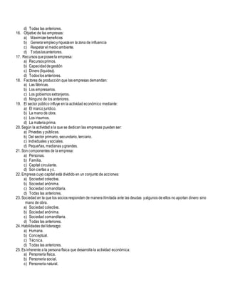 d) Todas las anteriores.
16. Objetivo de las empresas:
a) Maximizarbeneficios
b) Generarempleoyriquezaen la zona de influencia
c) Respetarel medioambiente.
d) Todaslasanteriores.
17. Recursosqueposeela empresa:
a) Recursosprimos.
b) Capacidaddegestión
c) Dinero(liquidez).
d) Todoslosanteriores.
18. Factores de producción que las empresas demandan:
a) Las fábricas.
b) Los empresarios.
c) Los gobiernos extranjeros.
d) Ninguno de los anteriores.
19. El sector público influye en la actividad económico mediante:
a) El marco jurídico.
b) La mano de obra.
c) Los insumos.
d) La materia prima.
20. Según la actividad a la que se dedican las empresas pueden ser:
a) Privadas y públicas.
b) Del sector primario, secundario, terciario.
c) Individuales ysociales.
d) Pequeñas, medianas ygrandes.
21. Son componentes de la empresa:
a) Personas.
b) Familia.
c) Capital circulante.
d) Son ciertas a yc.
22. Empresa cuyo capital está dividido en un conjunto de acciones:
a) Sociedad colectiva.
b) Sociedad anónima.
c) Sociedad comanditaria.
d) Todas las anteriores.
23. Sociedad en la que los socios responden de manera ilimitada ante las deudas yalgunos de ellos no aportan dinero sino
mano de obra.
a) Sociedad colectiva.
b) Sociedad anónima.
c) Sociedad comanditaria.
d) Todas las anteriores.
24. Habilidades del liderazgo:
a) Humana.
b) Conceptual.
c) Técnica.
d) Todas las anteriores.
25. Es inherente a la persona física que desarrolla la actividad económica:
a) Personería física.
b) Personería social.
c) Personería natural.
 
