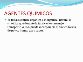 AGENTES QUIMICOS
 Es toda sustancia orgánica e inorgánica, natural o
 sintética que durante la fabricacion, manejo,
 transporte o uso, puede incorporarse al aire en forma
 de polvo, humo, gas o vapor.
 