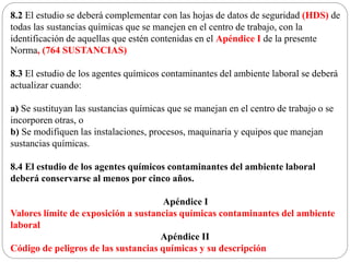 8.2 El estudio se deberá complementar con las hojas de datos de seguridad (HDS) de
todas las sustancias químicas que se manejen en el centro de trabajo, con la
identificación de aquellas que estén contenidas en el Apéndice I de la presente
Norma, (764 SUSTANCIAS)
8.3 El estudio de los agentes químicos contaminantes del ambiente laboral se deberá
actualizar cuando:
a) Se sustituyan las sustancias químicas que se manejan en el centro de trabajo o se
incorporen otras, o
b) Se modifiquen las instalaciones, procesos, maquinaria y equipos que manejan
sustancias químicas.
8.4 El estudio de los agentes químicos contaminantes del ambiente laboral
deberá conservarse al menos por cinco años.
Apéndice I
Valores límite de exposición a sustancias químicas contaminantes del ambiente
laboral
Apéndice II
Código de peligros de las sustancias químicas y su descripción
 