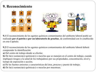 9. Reconocimiento
9.1 El reconocimiento de los agentes químicos contaminantes del ambiente laboral podrá ser
realizado por el patrón o por un laboratorio de pruebas, de conformidad con lo establecido
en este Capítulo.
9.2 El reconocimiento de los agentes químicos contaminantes del ambiente laboral deberá
comprender la identificación:
a) Del centro de trabajo donde se efectúe;
b) De la(s) sustancia(s) química(s) o mezclas que se manejen en el centro de trabajo, cuando
impliquen riesgos a la salud de los trabajadores por sus propiedades, concentración, nivel y
tiempo de exposición o acción;
c) De las fuentes emisoras y características del área, proceso y puesto de trabajo;
d) De la(s) sustancia(s) química(s) o mezclas por muestrear;
 