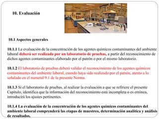 10.1 Aspectos generales
10.1.1 La evaluación de la concentración de los agentes químicos contaminantes del ambiente
laboral deberá ser realizada por un laboratorio de pruebas, a partir del reconocimiento de
dichos agentes contaminantes elaborado por el patrón o por el mismo laboratorio.
10.1.2 El laboratorio de pruebas deberá validar el reconocimiento de los agentes químicos
contaminantes del ambiente laboral, cuando haya sido realizado por el patrón, atento a lo
señalado en el numeral 9.1 de la presente Norma.
10.1.3 Si el laboratorio de pruebas, al realizar la evaluación a que se refiriere el presente
Capítulo, identifica que la información del reconocimiento está incompleta o es errónea,
introducirá los ajustes pertinentes.
10.1.4 La evaluación de la concentración de los agentes químicos contaminantes del
ambiente laboral comprenderá las etapas de muestreo, determinación analítica y análisis
de resultados.
10. Evaluación
 