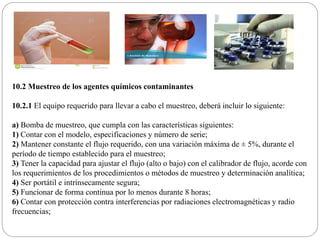 10.2 Muestreo de los agentes químicos contaminantes
10.2.1 El equipo requerido para llevar a cabo el muestreo, deberá incluir lo siguiente:
a) Bomba de muestreo, que cumpla con las características siguientes:
1) Contar con el modelo, especificaciones y número de serie;
2) Mantener constante el flujo requerido, con una variación máxima de ± 5%, durante el
período de tiempo establecido para el muestreo;
3) Tener la capacidad para ajustar el flujo (alto o bajo) con el calibrador de flujo, acorde con
los requerimientos de los procedimientos o métodos de muestreo y determinación analítica;
4) Ser portátil e intrínsecamente segura;
5) Funcionar de forma continua por lo menos durante 8 horas;
6) Contar con protección contra interferencias por radiaciones electromagnéticas y radio
frecuencias;
 