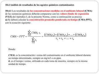 10.4 Análisis de resultados de los agentes químicos contaminantes
10.4.1 Los resultados de las concentraciones medidas en el ambiente laboral (CMA)
de las sustancias químicas deberán compararse con los valores límite de exposición
(VLE) del Apéndice I, de la presente Norma, como a continuación se precisa:
a) Se deberá calcular la concentración promedio ponderada en tiempo (CMA-PPT),
con la ecuación siguiente:
Donde:
CMAi, es la concentración i esima del contaminante en el ambiente laboral durante
un tiempo determinado, siempre en mg/m3 o en ppm.
ti, es el tiempo i esimo, utilizado en cada toma de muestra, siempre en la misma
unidad de tiempo.
 