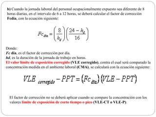 b) Cuando la jornada laboral del personal ocupacionalmente expuesto sea diferente de 8
horas diarias, en el intervalo de 6 a 12 horas, se deberá calcular el factor de corrección
Fcdía, con la ecuación siguiente:
Donde:
Fc día, es el factor de corrección por día.
hd, es la duración de la jornada de trabajo en horas.
El valor límite de exposición corregido (VLE corregido), contra el cual será comparado la
concentración medida en el ambiente laboral (CMA), se calculará con la ecuación siguiente:
El factor de corrección no se deberá aplicar cuando se compare la concentración con los
valores límite de exposición de corto tiempo o pico (VLE-CT o VLE-P).
 