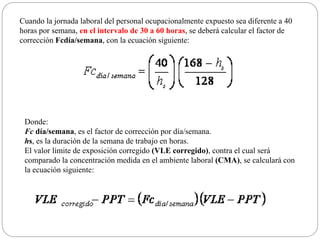 Cuando la jornada laboral del personal ocupacionalmente expuesto sea diferente a 40
horas por semana, en el intervalo de 30 a 60 horas, se deberá calcular el factor de
corrección Fcdía/semana, con la ecuación siguiente:
Donde:
Fc día/semana, es el factor de corrección por día/semana.
hs, es la duración de la semana de trabajo en horas.
El valor límite de exposición corregido (VLE corregido), contra el cual será
comparado la concentración medida en el ambiente laboral (CMA), se calculará con
la ecuación siguiente:
 