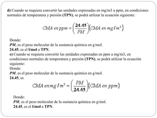 d) Cuando se requiera convertir las unidades expresadas en mg/m3 a ppm, en condiciones
normales de temperatura y presión (TPN), se podrá utilizar la ecuación siguiente:
Donde:
PM, es el peso molecular de la sustancia química en g/mol.
24.45, es el l/mol a TPN.
e) Cuando se requiera convertir las unidades expresadas en ppm a mg/m3, en
condiciones normales de temperatura y presión (TPN), se podrá utilizar la ecuación
siguiente:
Donde:
PM, es el peso molecular de la sustancia química en g/mol.
24.45, es
Donde:
PM, es el peso molecular de la sustancia química en g/mol.
24.45, es el l/mol a TPN.
 