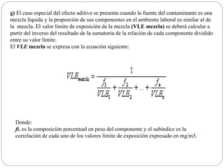 g) El caso especial del efecto aditivo se presenta cuando la fuente del contaminante es una
mezcla líquida y la proporción de sus componentes en el ambiente laboral es similar al de
la mezcla. El valor límite de exposición de la mezcla (VLE mezcla) se deberá calcular a
partir del inverso del resultado de la sumatoria de la relación de cada componente dividido
entre su valor límite.
El VLE mezcla se expresa con la ecuación siguiente:
Donde:
fi, es la composición porcentual en peso del componente y el subíndice es la
correlación de cada uno de los valores límite de exposición expresado en mg/m3.
 