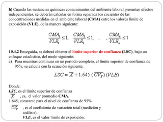 h) Cuando las sustancias químicas contaminantes del ambiente laboral presenten efectos
independientes, se deberán calcular en forma separada los cocientes de las
concentraciones medidas en el ambiente laboral (CMA) entre los valores límite de
exposición (VLE), de la manera siguiente:
10.4.2 Enseguida, se deberá obtener el límite superior de confianza (LSC), bajo un
enfoque estadístico, del modo siguiente:
a) Para muestras continuas en un período completo, el límite superior de confianza de
95%, se calcula con la ecuación siguiente:
Donde:
LSC, es el límite superior de confianza
, es, el valor promedio CMA.
1.645, constante para el nivel de confianza de 95%.
, es el coeficiente de variación total (medición y
análisis).
VLE, es el valor límite de exposición.
 
