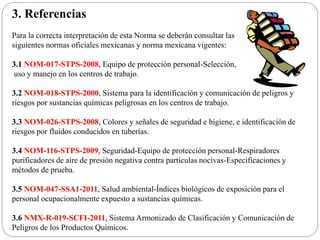 3. Referencias
Para la correcta interpretación de esta Norma se deberán consultar las
siguientes normas oficiales mexicanas y norma mexicana vigentes:
3.1 NOM-017-STPS-2008, Equipo de protección personal-Selección,
uso y manejo en los centros de trabajo.
3.2 NOM-018-STPS-2000, Sistema para la identificación y comunicación de peligros y
riesgos por sustancias químicas peligrosas en los centros de trabajo.
3.3 NOM-026-STPS-2008, Colores y señales de seguridad e higiene, e identificación de
riesgos por fluidos conducidos en tuberías.
3.4 NOM-116-STPS-2009, Seguridad-Equipo de protección personal-Respiradores
purificadores de aire de presión negativa contra partículas nocivas-Especificaciones y
métodos de prueba.
3.5 NOM-047-SSA1-2011, Salud ambiental-Índices biológicos de exposición para el
personal ocupacionalmente expuesto a sustancias químicas.
3.6 NMX-R-019-SCFI-2011, Sistema Armonizado de Clasificación y Comunicación de
Peligros de los Productos Químicos.
 