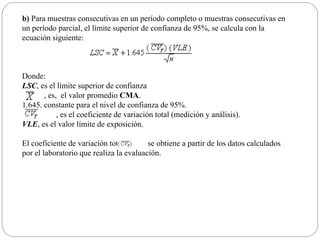 b) Para muestras consecutivas en un período completo o muestras consecutivas en
un período parcial, el límite superior de confianza de 95%, se calcula con la
ecuación siguiente:
Donde:
LSC, es el límite superior de confianza
, es, el valor promedio CMA.
1.645, constante para el nivel de confianza de 95%.
, es el coeficiente de variación total (medición y análisis).
VLE, es el valor límite de exposición.
El coeficiente de variación total, se obtiene a partir de los datos calculados
por el laboratorio que realiza la evaluación.
 