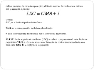 c) Para muestras de corto tiempo o pico, el límite superior de confianza se calcula
con la ecuación siguiente:
Donde:
LSC, es el límite superior de confianza.
CMA, es la concentración medida en el ambiente.
I, es la Incertidumbre determinada por el laboratorio de pruebas.
10.4.3 El límite superior de confianza (LSC) se deberá comparar con el valor límite de
exposición (VLE), a efecto de seleccionar la acción de control correspondiente, con
base en la Tabla 17 y conforme a lo siguiente:
 