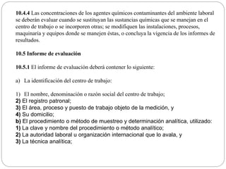 10.4.4 Las concentraciones de los agentes químicos contaminantes del ambiente laboral
se deberán evaluar cuando se sustituyan las sustancias químicas que se manejan en el
centro de trabajo o se incorporen otras; se modifiquen las instalaciones, procesos,
maquinaria y equipos donde se manejen éstas, o concluya la vigencia de los informes de
resultados.
10.5 Informe de evaluación
10.5.1 El informe de evaluación deberá contener lo siguiente:
a) La identificación del centro de trabajo:
1) El nombre, denominación o razón social del centro de trabajo;
2) El registro patronal;
3) El área, proceso y puesto de trabajo objeto de la medición, y
4) Su domicilio;
b) El procedimiento o método de muestreo y determinación analítica, utilizado:
1) La clave y nombre del procedimiento o método analítico;
2) La autoridad laboral u organización internacional que lo avala, y
3) La técnica analítica;
 