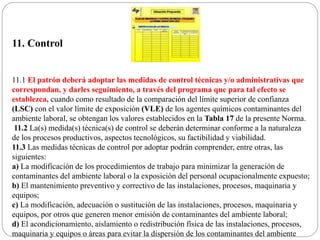 11. Control
11.1 El patrón deberá adoptar las medidas de control técnicas y/o administrativas que
correspondan, y darles seguimiento, a través del programa que para tal efecto se
establezca, cuando como resultado de la comparación del límite superior de confianza
(LSC) con el valor límite de exposición (VLE) de los agentes químicos contaminantes del
ambiente laboral, se obtengan los valores establecidos en la Tabla 17 de la presente Norma.
11.2 La(s) medida(s) técnica(s) de control se deberán determinar conforme a la naturaleza
de los procesos productivos, aspectos tecnológicos, su factibilidad y viabilidad.
11.3 Las medidas técnicas de control por adoptar podrán comprender, entre otras, las
siguientes:
a) La modificación de los procedimientos de trabajo para minimizar la generación de
contaminantes del ambiente laboral o la exposición del personal ocupacionalmente expuesto;
b) El mantenimiento preventivo y correctivo de las instalaciones, procesos, maquinaria y
equipos;
c) La modificación, adecuación o sustitución de las instalaciones, procesos, maquinaria y
equipos, por otros que generen menor emisión de contaminantes del ambiente laboral;
d) El acondicionamiento, aislamiento o redistribución física de las instalaciones, procesos,
maquinaria y equipos o áreas para evitar la dispersión de los contaminantes del ambiente
 