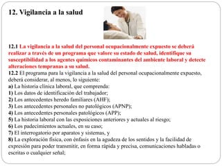 12. Vigilancia a la salud
12.1 La vigilancia a la salud del personal ocupacionalmente expuesto se deberá
realizar a través de un programa que valore su estado de salud, identifique su
susceptibilidad a los agentes químicos contaminantes del ambiente laboral y detecte
alteraciones tempranas a su salud.
12.2 El programa para la vigilancia a la salud del personal ocupacionalmente expuesto,
deberá considerar, al menos, lo siguiente:
a) La historia clínica laboral, que comprenda:
1) Los datos de identificación del trabajador;
2) Los antecedentes heredo familiares (AHF);
3) Los antecedentes personales no patológicos (APNP);
4) Los antecedentes personales patológicos (APP);
5) La historia laboral con las exposiciones anteriores y actuales al riesgo;
6) Los padecimientos actuales, en su caso;
7) El interrogatorio por aparatos y sistemas, y
8) La exploración física, con énfasis en la agudeza de los sentidos y la facilidad de
expresión para poder transmitir, en forma rápida y precisa, comunicaciones habladas o
escritas o cualquier señal;
 