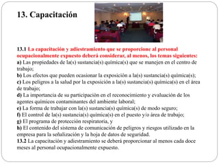 13. Capacitación
13.1 La capacitación y adiestramiento que se proporcione al personal
ocupacionalmente expuesto deberá considerar, al menos, los temas siguientes:
a) Las propiedades de la(s) sustancia(s) química(s) que se manejen en el centro de
trabajo;
b) Los efectos que pueden ocasionar la exposición a la(s) sustancia(s) química(s);
c) Los peligros a la salud por la exposición a la(s) sustancia(s) química(s) en el área
de trabajo;
d) La importancia de su participación en el reconocimiento y evaluación de los
agentes químicos contaminantes del ambiente laboral;
e) La forma de trabajar con la(s) sustancia(s) química(s) de modo seguro;
f) El control de la(s) sustancia(s) química(s) en el puesto y/o área de trabajo;
g) El programa de protección respiratoria, y
h) El contenido del sistema de comunicación de peligros y riesgos utilizado en la
empresa para la señalización y la hoja de datos de seguridad.
13.2 La capacitación y adiestramiento se deberá proporcionar al menos cada doce
meses al personal ocupacionalmente expuesto.
 