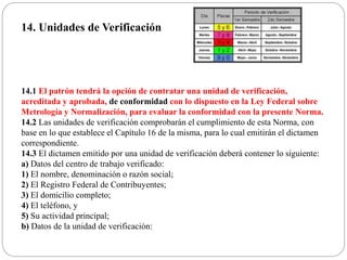 14. Unidades de Verificación
14.1 El patrón tendrá la opción de contratar una unidad de verificación,
acreditada y aprobada, de conformidad con lo dispuesto en la Ley Federal sobre
Metrología y Normalización, para evaluar la conformidad con la presente Norma.
14.2 Las unidades de verificación comprobarán el cumplimiento de esta Norma, con
base en lo que establece el Capítulo 16 de la misma, para lo cual emitirán el dictamen
correspondiente.
14.3 El dictamen emitido por una unidad de verificación deberá contener lo siguiente:
a) Datos del centro de trabajo verificado:
1) El nombre, denominación o razón social;
2) El Registro Federal de Contribuyentes;
3) El domicilio completo;
4) El teléfono, y
5) Su actividad principal;
b) Datos de la unidad de verificación:
 