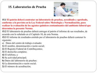 15. Laboratorios de Prueba
15.1 El patrón deberá contratar un laboratorio de pruebas, acreditado y aprobado,
conforme a lo previsto en la Ley Federal sobre Metrología y Normalización, para
realizar la evaluación de los agentes químicos contaminantes del ambiente laboral que
determina la presente Norma.
15.2 El laboratorio de pruebas deberá entregar al patrón el informe de sus resultados, de
acuerdo con lo señalado en el Capítulo 10, de esta Norma.
15.3 El informe de resultados emitido por el laboratorio de pruebas deberá contener lo
siguiente:
a) Datos del centro de trabajo evaluado:
1) El nombre, denominación o razón social;
2) El Registro Federal de Contribuyentes;
3) El domicilio completo;
4) El teléfono, y
5) Su actividad principal;
b) Datos del laboratorio de pruebas:
1) La denominación o razón social;
2) El número de acreditación;
 