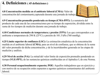 4. Definiciones ( 45 definiciones )
4.8 Concentración medida en el ambiente laboral (CMA): Valor de
concentración del contaminante,capturada durante una jornada de trabajo.
4.9 Concentración promedio ponderada en tiempo (CMA-PPT): La sumatoria del
producto de cada una de las concentraciones por su tiempo de exposición, dividida entre la
suma de los tiempos de medición durante una jornada de trabajo.
4.10 Condiciones normales de temperatura y presión (TPN): Las que corresponden a un
ambiente a temperatura de 298 K (25°C) y presión de 101.3 kPa (760 mmHg).
4.25 Límite superior de confianza (LSC): La estimación estadística de la concentración
medida en el ambiente laboral (CMA), para un nivel de confianza, que se obtiene de la suma
del valor promedio de dicha concentración, y de la incertidumbre generada en las etapas de
medición y análisis.
4.29 Nivel de acción (NA): La mitad del valor límite de exposición promedio ponderado en
tiempo (VLE-PPT), de las sustancias químicas establecidas en el Apéndice I, de esta Norma.
4.30 Personal ocupacionalmente expuesto; POE: Aquellos trabajadores que en ejercicio y
con motivo de su ocupación están expuestos a agentes químicos contaminantes del ambiente
laboral.
 