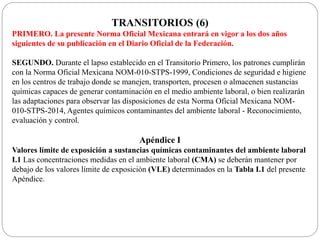 TRANSITORIOS (6)
PRIMERO. La presente Norma Oficial Mexicana entrará en vigor a los dos años
siguientes de su publicación en el Diario Oficial de la Federación.
SEGUNDO. Durante el lapso establecido en el Transitorio Primero, los patrones cumplirán
con la Norma Oficial Mexicana NOM-010-STPS-1999, Condiciones de seguridad e higiene
en los centros de trabajo donde se manejen, transporten, procesen o almacenen sustancias
químicas capaces de generar contaminación en el medio ambiente laboral, o bien realizarán
las adaptaciones para observar las disposiciones de esta Norma Oficial Mexicana NOM-
010-STPS-2014, Agentes químicos contaminantes del ambiente laboral - Reconocimiento,
evaluación y control.
Apéndice I
Valores límite de exposición a sustancias químicas contaminantes del ambiente laboral
I.1 Las concentraciones medidas en el ambiente laboral (CMA) se deberán mantener por
debajo de los valores límite de exposición (VLE) determinados en la Tabla I.1 del presente
Apéndice.
 