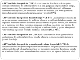 4.39 Valor límite de exposición (VLE): La concentración de referencia de un agente
químico contaminante del ambiente laboral en el aire, que puede ser ponderado en tiempo,
corto tiempo o pico. Se expresa en miligramos por metro cúbico (mg/m3) o fibras por
centímetro cubico (f/cm3), en condiciones actuales del muestreo, y en partes por millón
(ppm), bajo condiciones normales de temperatura y presión (TPN).
4.40 Valor límite de exposición de corto tiempo (VLE-CT): La concentración máxima de
un agente químico contaminante del ambiente laboral, a la cual los trabajadores pueden estar
expuestos de manera continua durante un periodo máximo de quince minutos, con intervalos
de al menos una hora de no exposición entre cada periodo de exposición y un máximo de
cuatro exposiciones en una jornada de trabajo de ocho horas diarias, y que no sobrepasa el
valor límite de exposición promedio ponderado en tiempo (VLE-PPT).
4.41 Valor límite de exposición pico (VLE-P): La concentración de un agente químico
contaminante del ambiente laboral que no debe rebasarse en ningún momento durante la
jornada de trabajo.
4.42 Valor límite de exposición promedio ponderado en tiempo (VLE-PPT): La
concentración máxima promedio ponderada en el tiempo de un agente químico contaminante
del ambiente laboral, a la que la mayoría de los trabajadores expuestos, durante una jornada
de ocho horas diarias y una semana laboral de cuarenta horas, no reportan daños a su salud.
 