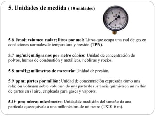 5. Unidades de medida ( 10 unidades )
5.6 l/mol; volumen molar; litros por mol: Litros que ocupa una mol de gas en
condiciones normales de temperatura y presión (TPN).
5.7 mg/m3; miligramos por metro cúbico: Unidad de concentración de
polvos, humos de combustión y metálicos, neblinas y rocíos.
5.8 mmHg; milímetros de mercurio: Unidad de presión.
5.9 ppm; partes por millón: Unidad de concentración expresada como una
relación volumen sobre volumen de una parte de sustancia química en un millón
de partes en el aire, empleada para gases y vapores.
5.10 μm; micra; micrómetro: Unidad de medición del tamaño de una
partícula que equivale a una millonésima de un metro (1X10-6 m).
 